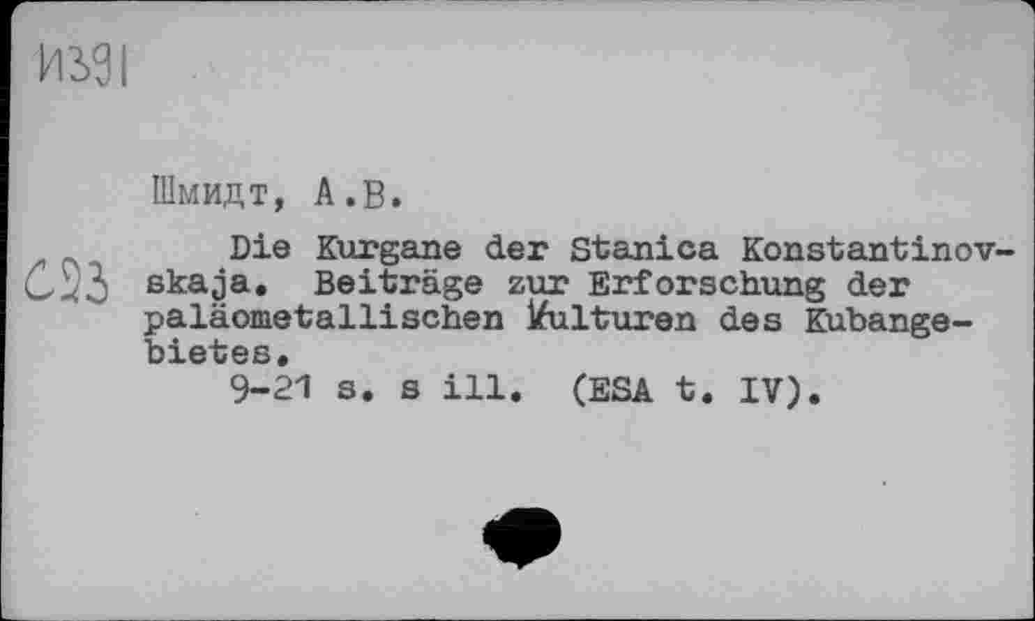 ﻿Шмидт, А.В.
Die Kurgane der Stanica Konstantinov-ßkaja. Beiträge zur Erforschung der paläometallisehen Kulturen des Kubange-4 о а
9-21 s. s ill. (ESA t. IV).